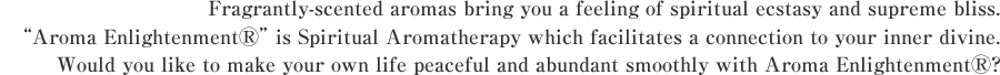 Fragrantly-scented aromas bring you a feeling of spiritual ecstasy and supreme bliss.Aroma Enlightenment ® is Spiritual Aromatherapy which facilitates a connection to your inner divine. Would you like to make your own life peaceful and abundant smoothly with Aroma Enlightenment ®?